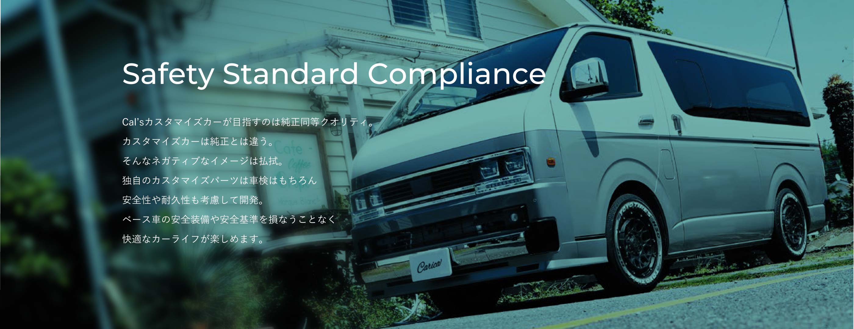 Safety Standard Compliance。Cal'sカスタマイズカーが目指すのは純正同等クオリティ。独自のカスタマイズパーツは安全性や耐久性も考慮して開発し、ベース車の安全装備や安全基準を損なうことなく快適なカーライフが楽しめます。
